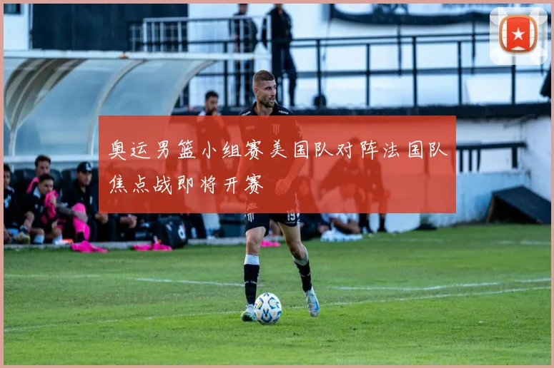 奥运男篮小组赛美国队对阵法国队焦点战即将开赛