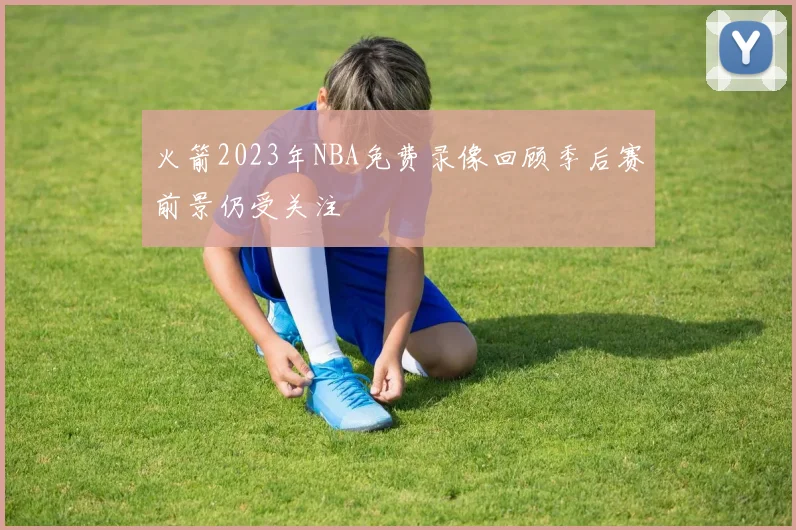 火箭2023年NBA免费录像回顾季后赛前景仍受关注