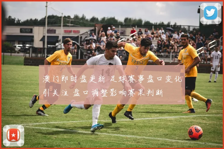 澳门即时盘更新 足球赛事盘口变化引关注 盘口调整影响赛果判断