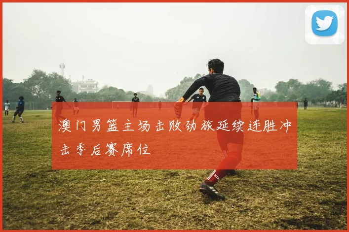 澳门男篮主场击败劲旅延续连胜冲击季后赛席位
