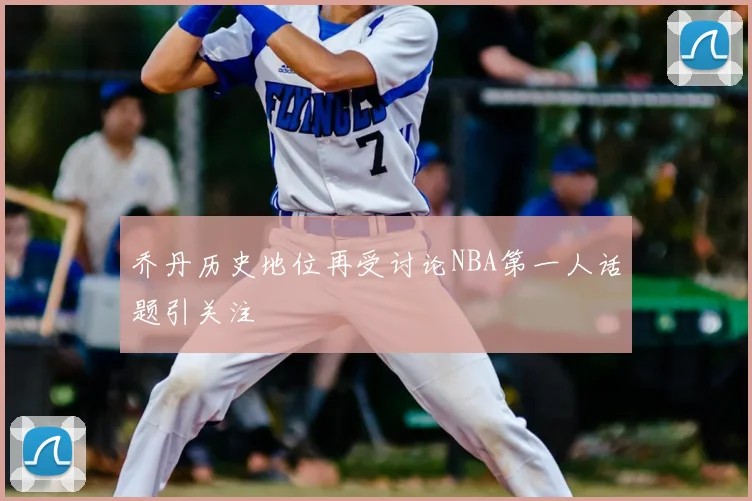 乔丹历史地位再受讨论NBA第一人话题引关注