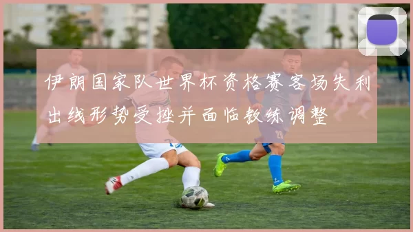 伊朗国家队世界杯资格赛客场失利出线形势受挫并面临教练调整