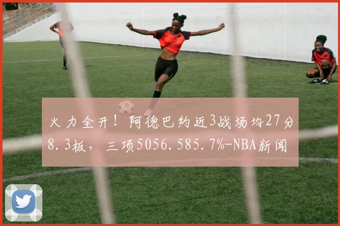 火力全开!阿德巴约近3战场均27分8.3板,三项5056.585.7%-NBA新闻
