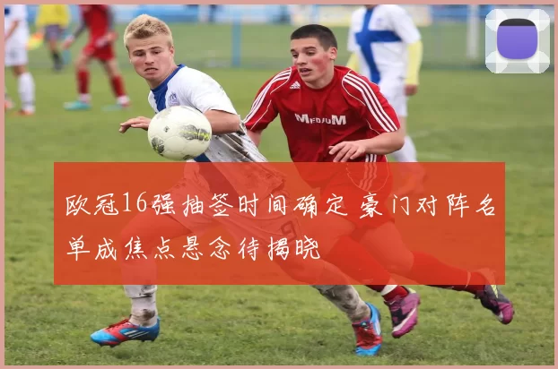 欧冠16强抽签时间确定 豪门对阵名单成焦点悬念待揭晓