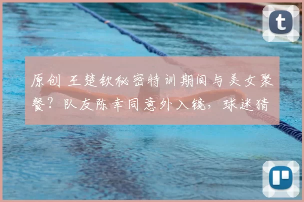 原创 王楚钦秘密特训期间与美女聚餐？队友陈幸同意外入镜，球迷猜测不断