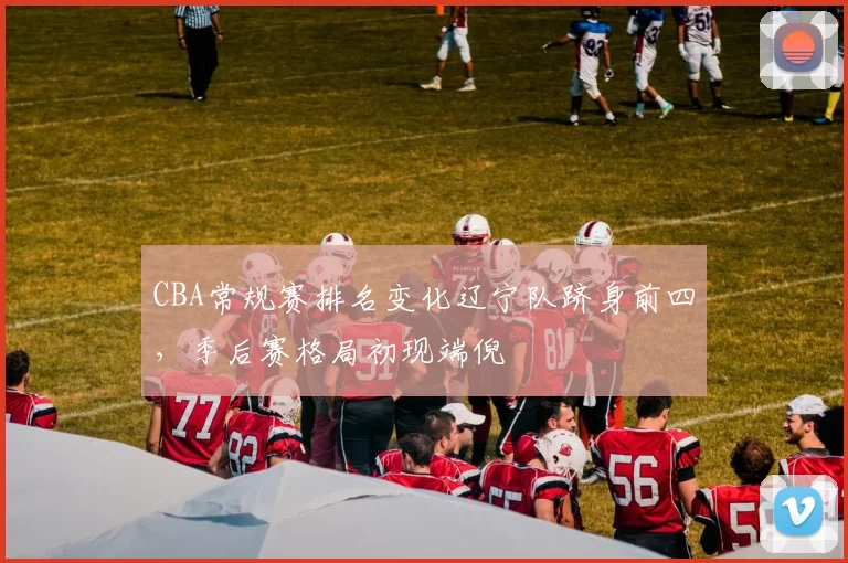 CBA常规赛排名变化辽宁队跻身前四,季后赛格局初现端倪