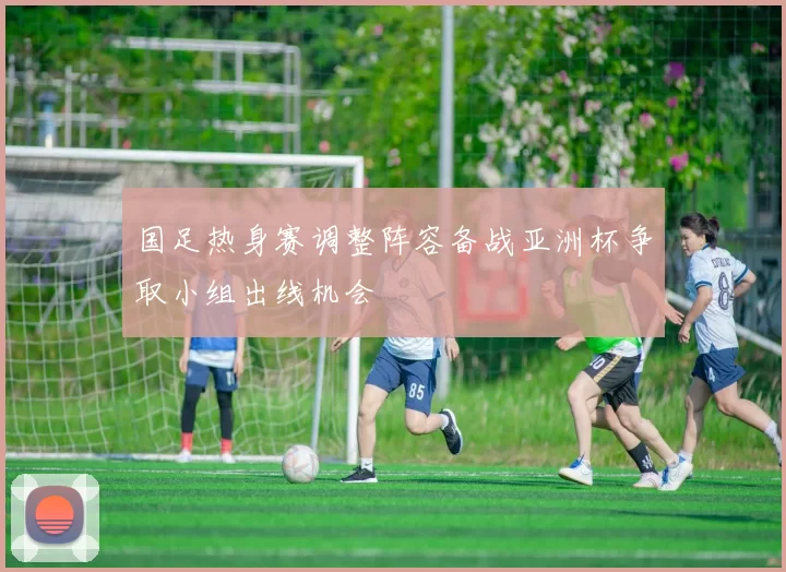 国足热身赛调整阵容备战亚洲杯争取小组出线机会