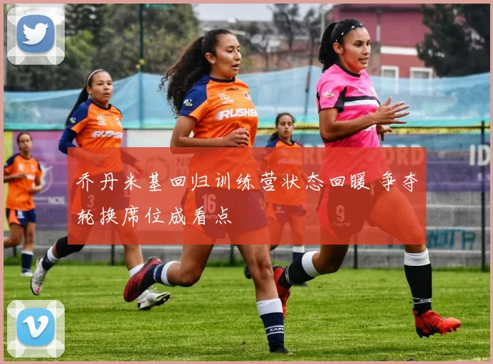 乔丹米基回归训练营状态回暖 争夺轮换席位成看点