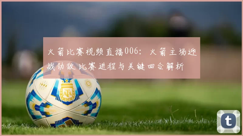 火箭比赛视频直播006：火箭主场迎战劲敌 比赛进程与关键回合解析