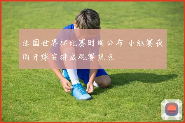 法国世界杯比赛时间公布 小组赛夜间开球安排成观赛焦点