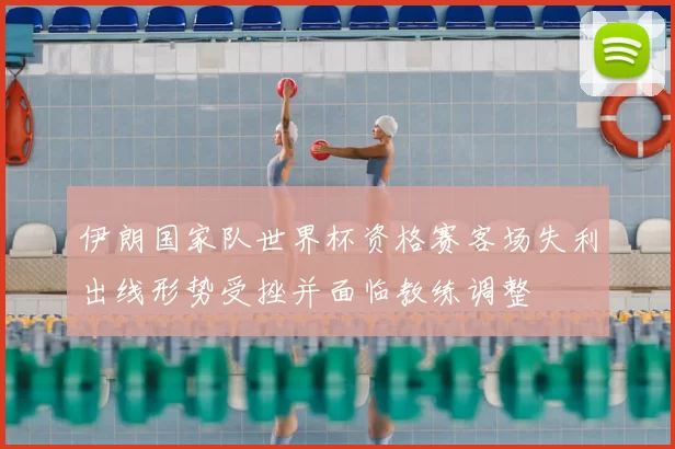 伊朗国家队世界杯资格赛客场失利出线形势受挫并面临教练调整