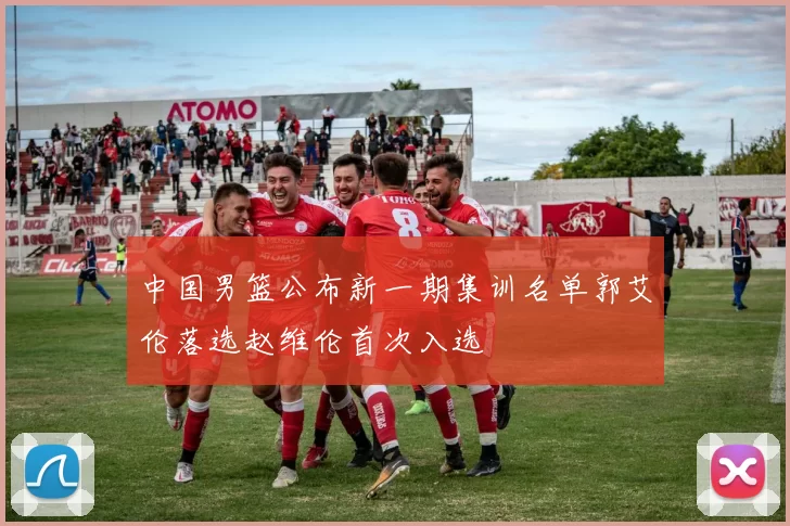 中国男篮公布新一期集训名单郭艾伦落选赵维伦首次入选