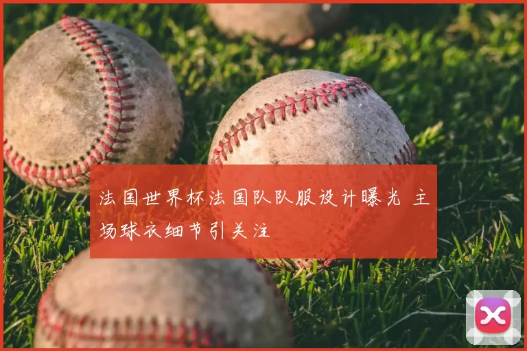 法国世界杯法国队队服设计曝光 主场球衣细节引关注