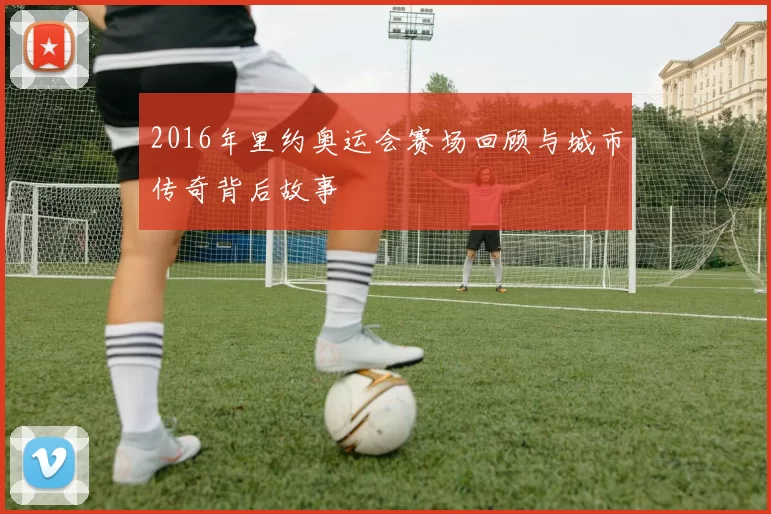 2016年里约奥运会赛场回顾与城市传奇背后故事