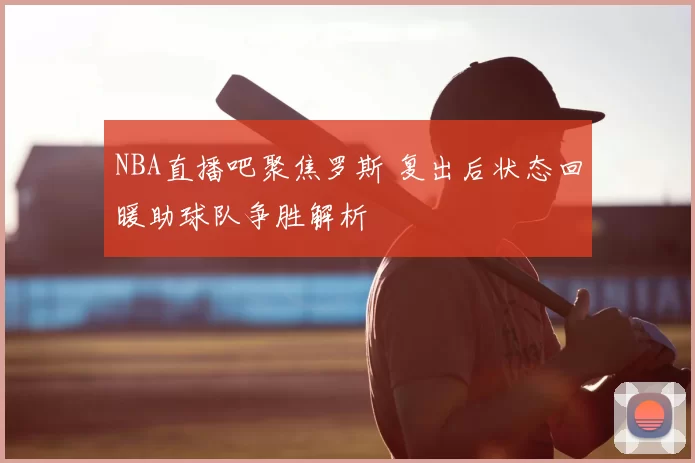 NBA直播吧聚焦罗斯 复出后状态回暖助球队争胜解析