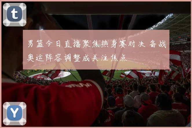 男篮今日直播聚焦热身赛对决 备战奥运阵容调整成关注焦点