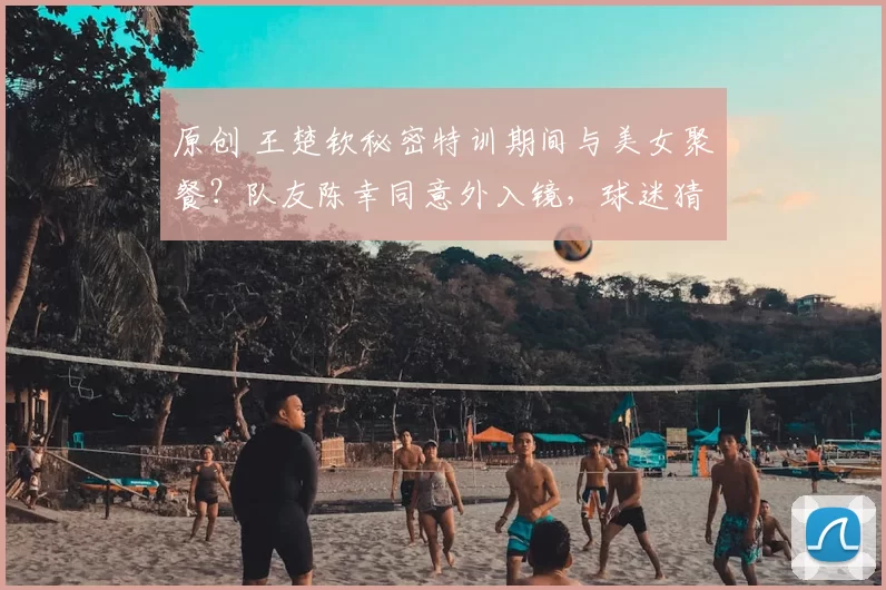原创 王楚钦秘密特训期间与美女聚餐？队友陈幸同意外入镜，球迷猜测不断