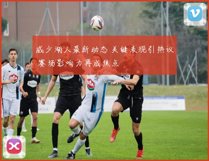 威少湖人最新动态 关键表现引热议 赛场影响力再成焦点