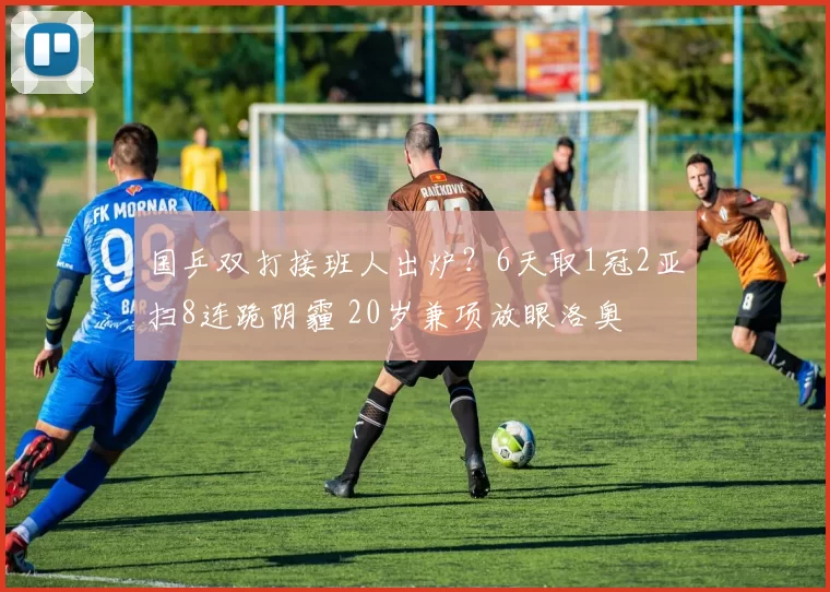 国乒双打接班人出炉？6天取1冠2亚扫8连跪阴霾 20岁兼项放眼洛奥