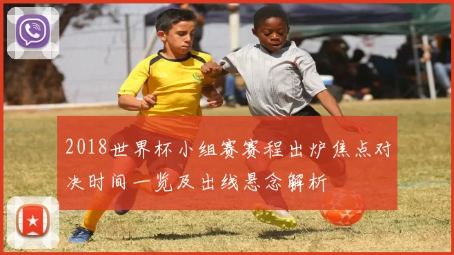 2018世界杯小组赛赛程出炉焦点对决时间一览及出线悬念解析