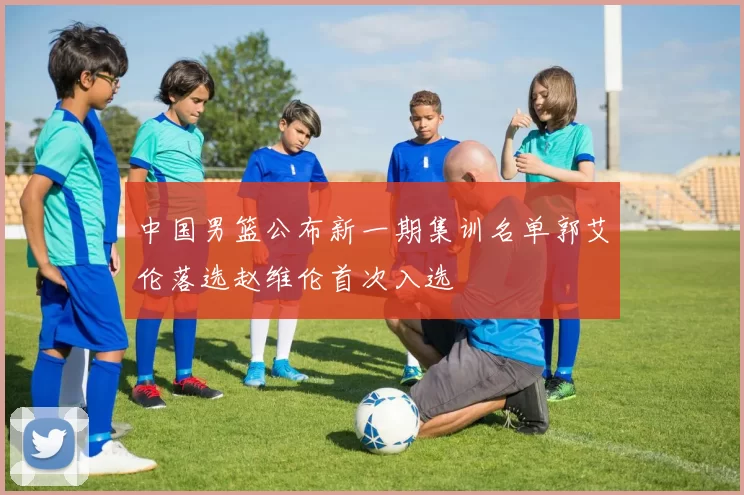 中国男篮公布新一期集训名单郭艾伦落选赵维伦首次入选