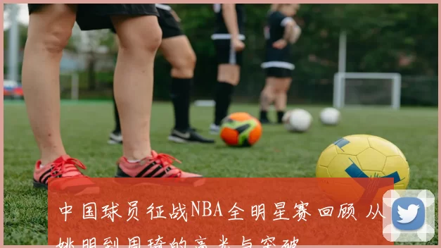 中国球员征战NBA全明星赛回顾 从姚明到周琦的高光与突破