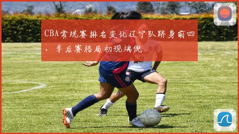 CBA常规赛排名变化辽宁队跻身前四,季后赛格局初现端倪