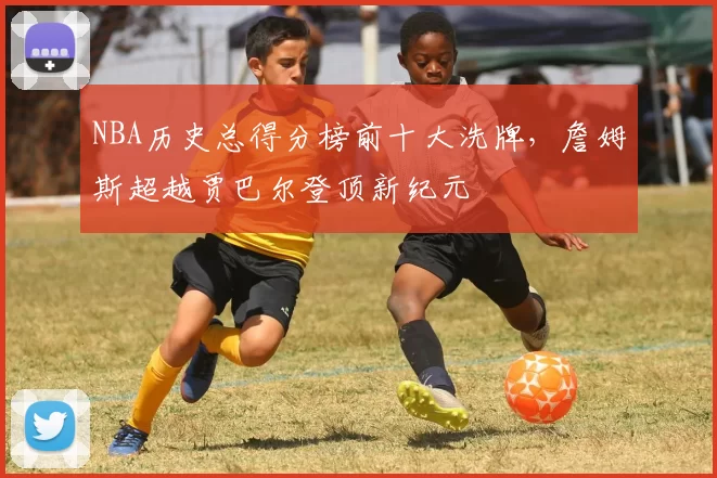 NBA历史总得分榜前十大洗牌,詹姆斯超越贾巴尔登顶新纪元