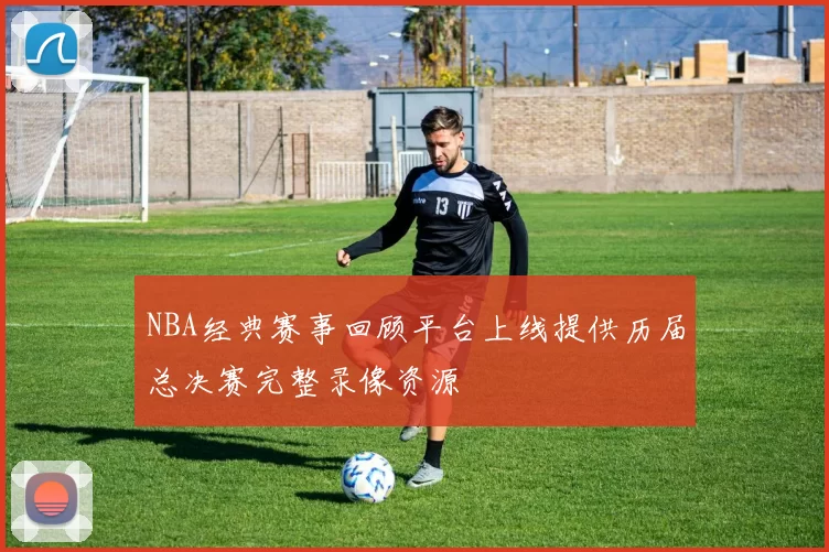 NBA经典赛事回顾平台上线提供历届总决赛完整录像资源