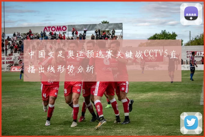 中国女足奥运预选赛关键战CCTV5直播出线形势分析