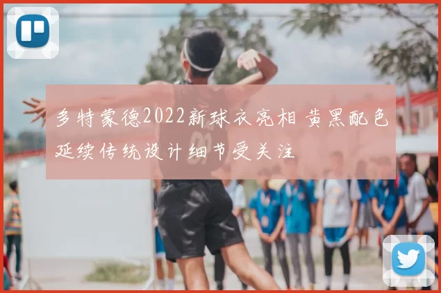 多特蒙德2022新球衣亮相 黄黑配色延续传统设计细节受关注
