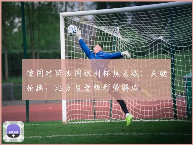 德国对阵法国欧洲杯焦点战：关键轮换、比分与晋级形势解读