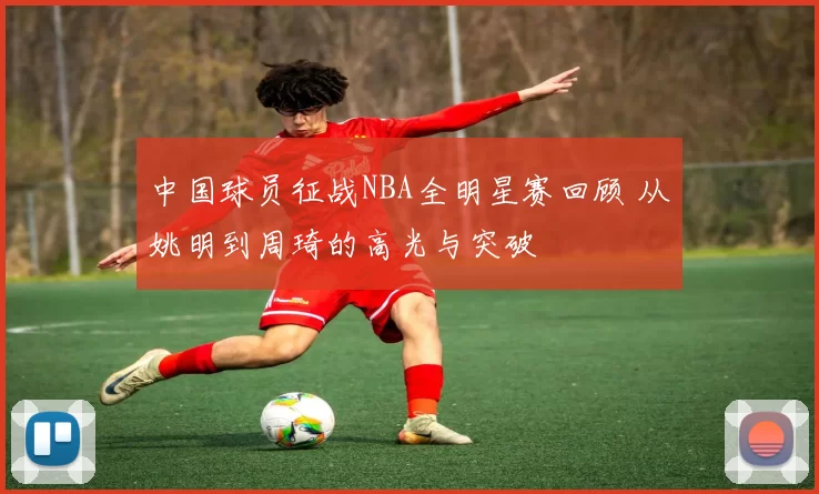 中国球员征战NBA全明星赛回顾 从姚明到周琦的高光与突破