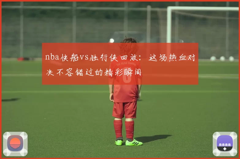 nba快船vs独行侠回放：这场热血对决不容错过的精彩瞬间