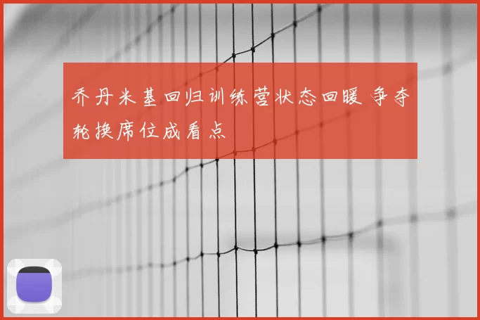 乔丹米基回归训练营状态回暖 争夺轮换席位成看点