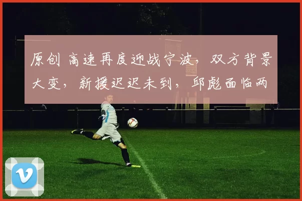原创 高速再度迎战宁波,双方背景大变,新援迟迟未到,邱彪面临两大挑战
