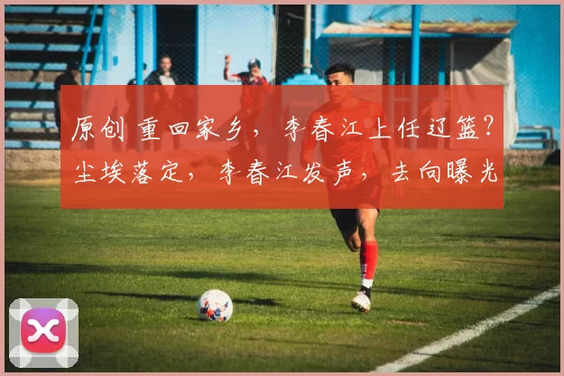 原创 重回家乡，李春江上任辽篮？尘埃落定，李春江发声，去向曝光