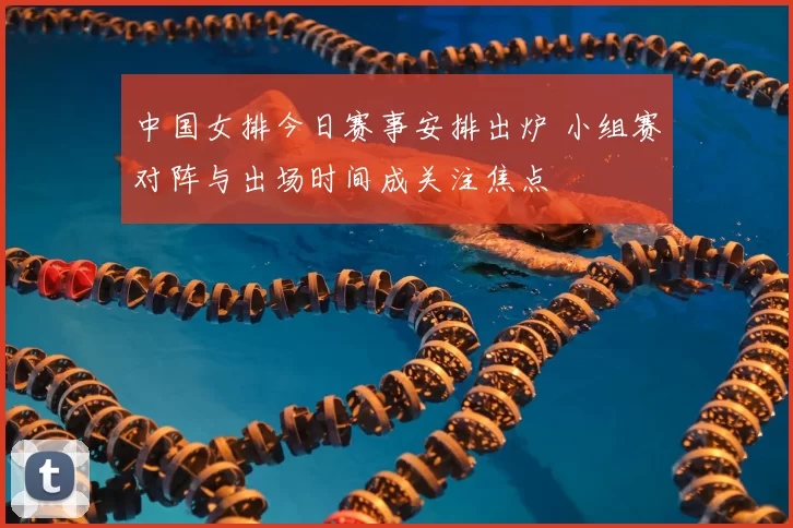 中国女排今日赛事安排出炉 小组赛对阵与出场时间成关注焦点