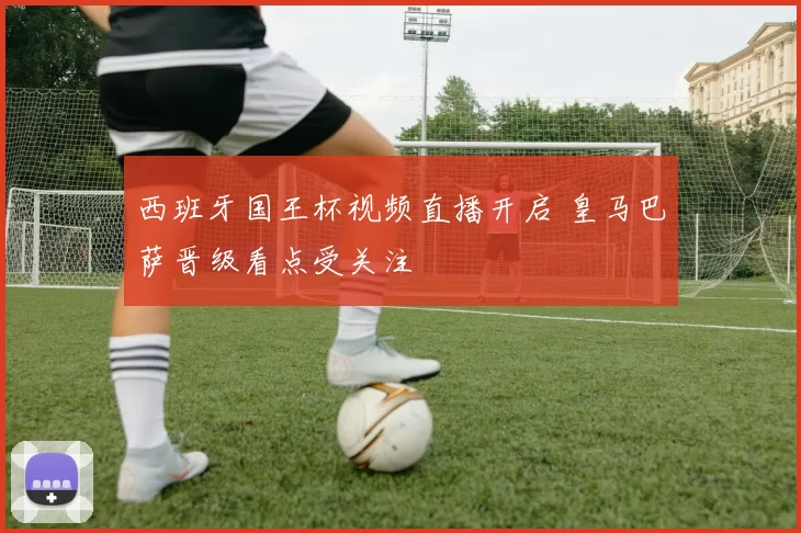 西班牙国王杯视频直播开启 皇马巴萨晋级看点受关注