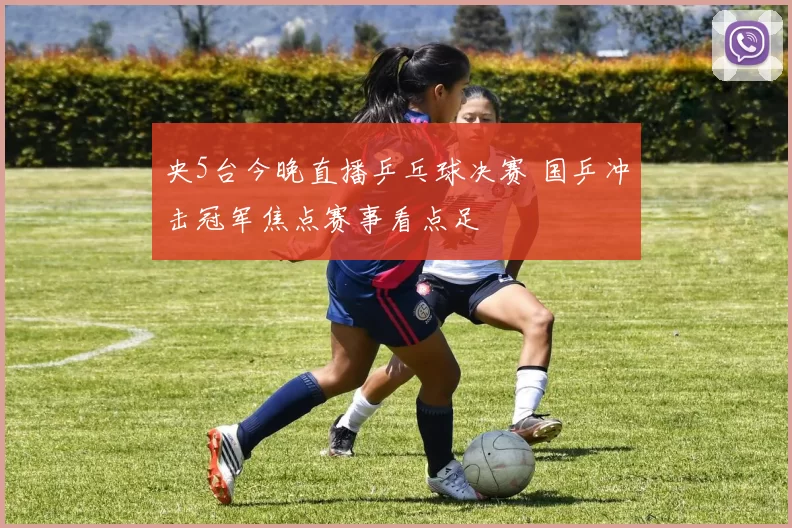 央5台今晚直播乒乓球决赛 国乒冲击冠军焦点赛事看点足