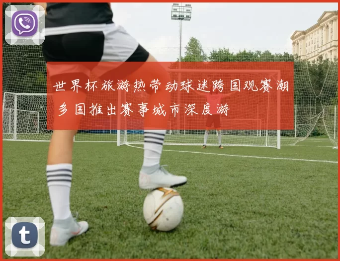 世界杯旅游热带动球迷跨国观赛潮 多国推出赛事城市深度游