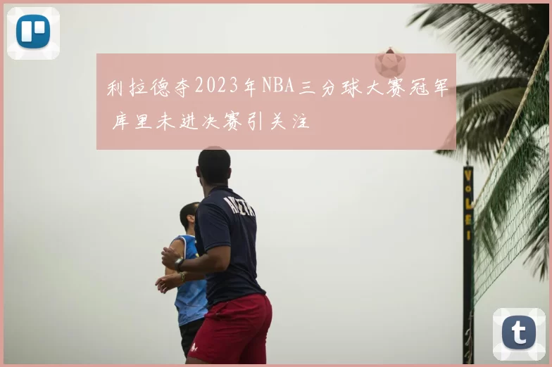 利拉德夺2023年NBA三分球大赛冠军 库里未进决赛引关注