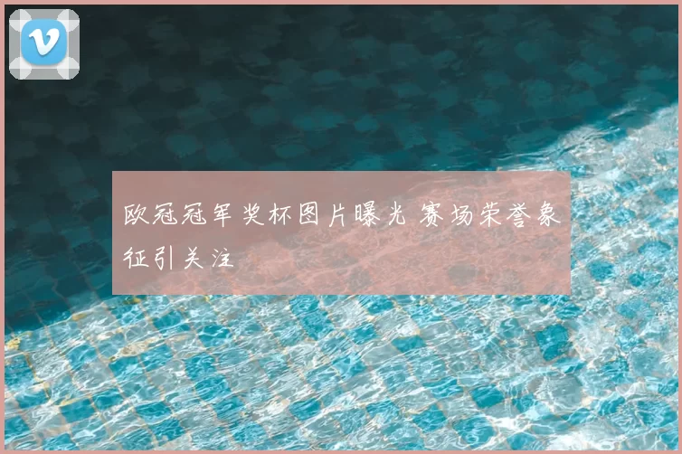 欧冠冠军奖杯图片曝光 赛场荣誉象征引关注