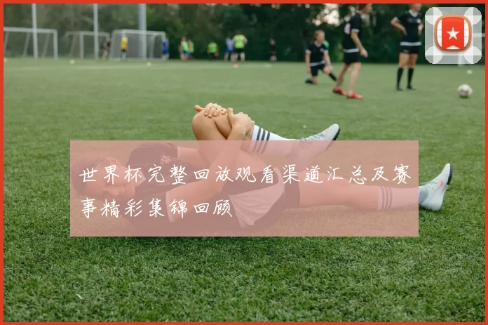 世界杯完整回放观看渠道汇总及赛事精彩集锦回顾