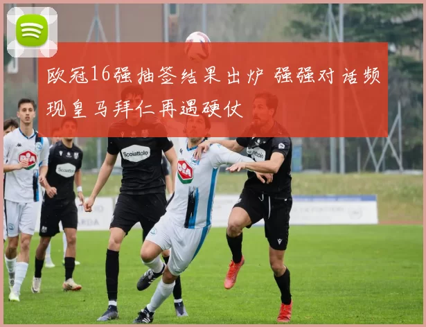 欧冠16强抽签结果出炉 强强对话频现皇马拜仁再遇硬仗