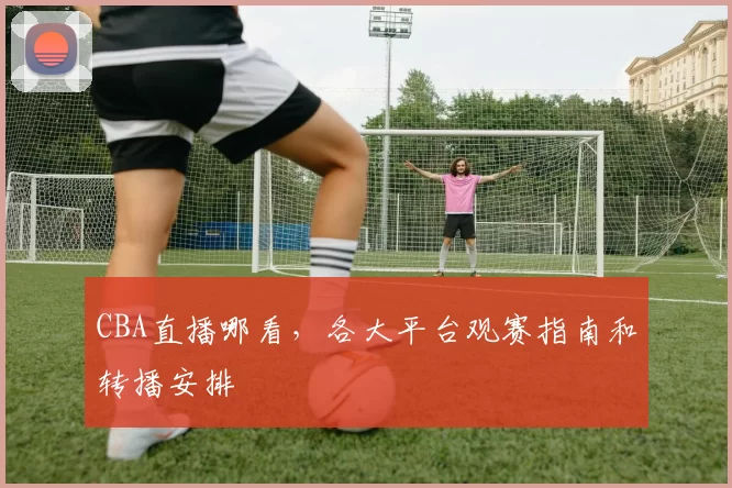 CBA直播哪看，各大平台观赛指南和转播安排