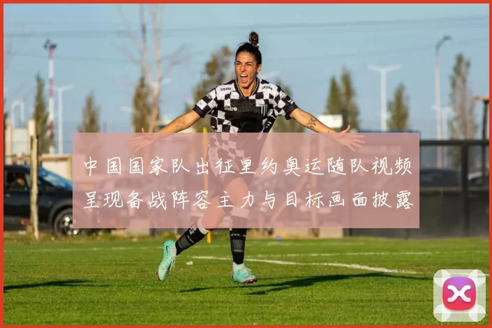 中国国家队出征里约奥运随队视频呈现备战阵容主力与目标画面披露