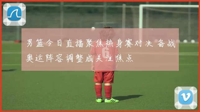 男篮今日直播聚焦热身赛对决 备战奥运阵容调整成关注焦点