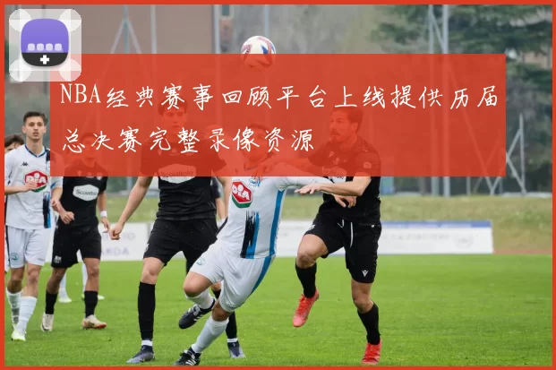 NBA经典赛事回顾平台上线提供历届总决赛完整录像资源