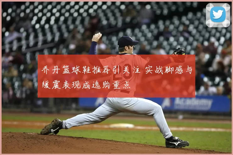 乔丹篮球鞋推荐引关注 实战脚感与缓震表现成选购重点
